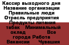 Кассир выходного дня › Название организации ­ Правильные люди › Отрасль предприятия ­ Продукты питания, табак › Минимальный оклад ­ 30 000 - Все города Работа » Вакансии   . Чувашия респ.,Алатырь г.